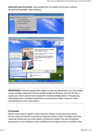 Adicionais para Convidado. Este procedimento vai instalar drivers para o sistema
operacional hospedado. Veja as figuras:
IMPORTANTE: Sistemas operacionais antigos ou algumas distribuições Linux não aceitam
o driver instalado deste jeito. Para as versões antigas do Windows, como 95, 98, Me, a
opção para vídeo é procurar por um programa chamado Display Doctor. Para algumas
distribuições Linux, é preciso conhecimento avançado para instalar a placa de vídeo
manualmente (na unha, como dizem).
Conclusão
Não foi nosso objetivo esgotar o tema máquinas virtuais. O que procuramos fazer é
torná-lo capaz de entender o que são as máquinas virtuais e usar o VirtualBox para criar
máquinas virtuais para uso como cobaia na prática de invasão. Para isto começamos
descrevendo o que é máquina virtual, a diferença entre máquina virtual e emulador, como
http://www.escoladehackers.net/ead/mod/resource/view.php?inpopup=...
4 de 5 09/08/2012 12:57
 