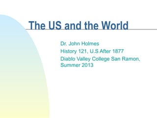 The US and the World
Dr. John Holmes
History 121, U.S After 1877
Diablo Valley College San Ramon,
Summer 2013
 