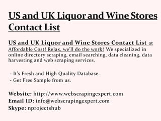 US and UK Liquor and Wine Stores Contact List at
Affordable Cost! Relax, we'll do the work! We specialized in
online directory scraping, email searching, data cleaning, data
harvesting and web scraping services.
- It’s Fresh and High Quality Database.
- Get Free Sample from us.
Website: http://www.webscrapingexpert.com
Email ID: info@webscrapingexpert.com
Skype: nprojectshub
 