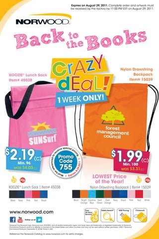 Expires on August 29, 2011. Complete order and artwork must
                                                                               be received by the factory by 11:00 PM EST on August 29, 2011.




        B ack                                                              to
                                                                          the                       B oo ks
                                                                                                                                               Nylon Drawstring
Koozie® Lunch Sack                                                                                                                                    Backpack
item# 45038                                                                                                                                        item# 15039




$
    2.19    Min. 96
                               (C)                            Promo
                                                              Code
                                                                                                                                   $
                                                                                                                                         1.99                            (C)
                                                                                            -2011




                                                                                                                                                  Min. 100
       was $4.03(C)                                             755                                                                             was $3.31(C)
                                                                                        29
                                                                                       8-




                                                                                  ir   es
                                                                            Exp
                                                                                                              LoWeST Price
                                                                                                               of the Year!
KOOzIe® Lunch Sack | Item# 45038                                                                        Nylon Drawstring Backpack | Item# 15039


    Black   Navy     Pink       Red      Royal                                     Black        Bright Carolina Dark Dark Navy                  Royal      Pink    Red    White
                                                                                                Orange Blue Green Orange



www.norwood.com
                                                                                                    Free              Safety Search®         USB Pricing          Closeouts
                                                                                                    24 Hour
                                                                                                    Service

                    Follow us on


Norwood, the Norwood logo, Norwood.com, KOOZIE®, and all related trademarks, logos, and trade dress are trademarks or registered trademarks of Norwood
Promotional Products and/or its affiliates or licensors in the United States and other countries and may not be used without written permission. ©2011 Norwood
Promotional Products, Clearwater, FL 33760. Prices in USD.


Reference the Norwood Catalog or www.norwood.com for extra charges.
 
