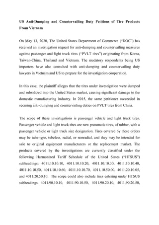 US Anti-Dumping and Countervailing Duty Petitions of Tire Products
From Vietnam
On May 13, 2020, The United States Department of Commerce (“DOC”) has
received an investigation request for anti-dumping and countervailing measures
against passenger and light truck tires (“PVLT tires”) originating from Korea,
Taiwan-China, Thailand and Vietnam. The madatory respondents being US
importers have also consulted with anti-dumping and countervailing duty
lawyers in Vietnam and US to prepare for the investigation cooperation.
In this case, the plaintiff alleges that the tires under investigation were dumped
and subsidized into the United States market, causing significant damage to the
domestic manufacturing industry. In 2015, the same petitioner succeeded in
securing anti-dumping and countervailing duties on PVLT tires from China.
The scope of these investigations is passenger vehicle and light truck tires.
Passenger vehicle and light truck tires are new pneumatic tires, of rubber, with a
passenger vehicle or light truck size designation. Tires covered by these orders
may be tube-type, tubeless, radial, or nonradial, and they may be intended for
sale to original equipment manufacturers or the replacement market. The
products covered by the investigations are currently classified under the
following Harmonized Tariff Schedule of the United States (“HTSUS”)
subheadings: 4011.10.10.10, 4011.10.10.20, 4011.10.10.30, 4011.10.10.40,
4011.10.10.50, 4011.10.10.60, 4011.10.10.70, 4011.10.50.00, 4011.20.10.05,
and 4011.20.50.10. The scope could also include tires entering under HTSUS
subheadings 4011.90.10.10, 4011.90.10.50, 4011.90.20.10, 4011.90.20.50,
 