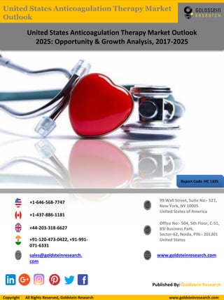 Report Code :HC 1335
United States Anticoagulation Therapy Market Outlook
2025: Opportunity & Growth Analysis, 2017-2025
+1-646-568-7747
+1-437-886-1181
+44-203-318-6627
+91-120-473-0422, +91-991-
071-6331
sales@goldsteinresearch.
com
www.goldsteinresearch.com
99 Wall Street, Suite No:- 527,
New York, NY 10005
United States of America
Office No:- 504, 5th Floor, C-51,
BSI Business Park,
Sector-62, Noida, PIN:- 201301
United States
Published By: Goldstein Research
Copyright All Rights Reserved, Goldstein Research www.goldsteinresearch.comCopyright All Rights Reserved, Goldstein Research www.goldsteinresearch.com
United States Anticoagulation Therapy Market
Outlook
 