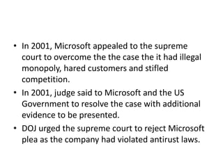 • In 2001, Microsoft appealed to the supreme
court to overcome the the case the it had illegal
monopoly, hared customers and stifled
competition.
• In 2001, judge said to Microsoft and the US
Government to resolve the case with additional
evidence to be presented.
• DOJ urged the supreme court to reject Microsoft
plea as the company had violated antirust laws.
 
