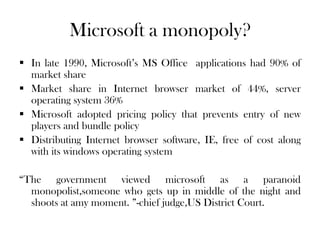 Microsoft a monopoly?
 In late 1990, Microsoft’s MS Office applications had 90% of
market share
 Market share in Internet browser market of 44%, server
operating system 36%
 Microsoft adopted pricing policy that prevents entry of new
players and bundle policy
 Distributing Internet browser software, IE, free of cost along
with its windows operating system
“The government viewed microsoft as a paranoid
monopolist,someone who gets up in middle of the night and
shoots at amy moment. ”-chief judge,US District Court.
 