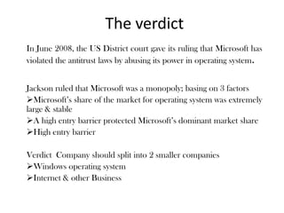 The verdict
In June 2008, the US District court gave its ruling that Microsoft has
violated the antitrust laws by abusing its power in operating system.
Jackson ruled that Microsoft was a monopoly; basing on 3 factors
Microsoft’s share of the market for operating system was extremely
large & stable
A high entry barrier protected Microsoft’s dominant market share
High entry barrier
Verdict Company should split into 2 smaller companies
Windows operating system
Internet & other Business
 