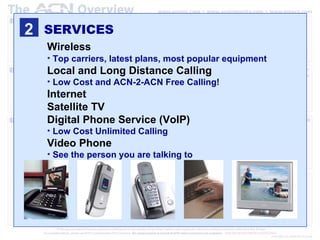 2 SERVICES Wireless   Top carriers, latest plans, most popular equipment Local and Long Distance Calling Low Cost and ACN-2-ACN Free Calling! Internet Satellite TV Digital Phone Service (VoIP) Low Cost Unlimited Calling Video Phone See the person you are talking to 