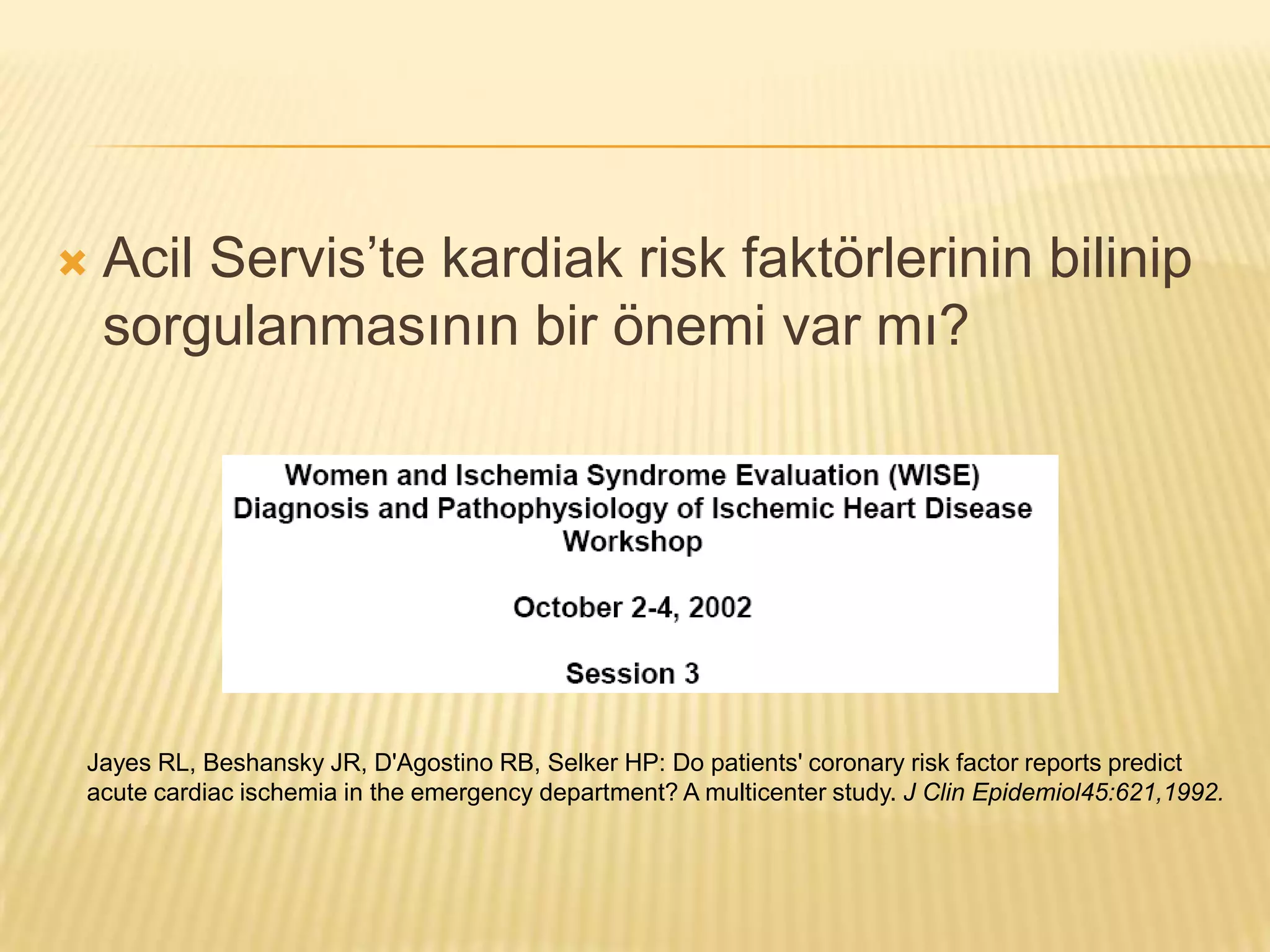    Acil Servis’te kardiak risk faktörlerinin bilinip
    sorgulanmasının bir önemi var mı?




Jayes RL, Beshansky JR, D'Agostino RB, Selker HP: Do patients' coronary risk factor reports predict
acute cardiac ischemia in the emergency department? A multicenter study. J Clin Epidemiol45:621,1992.
 