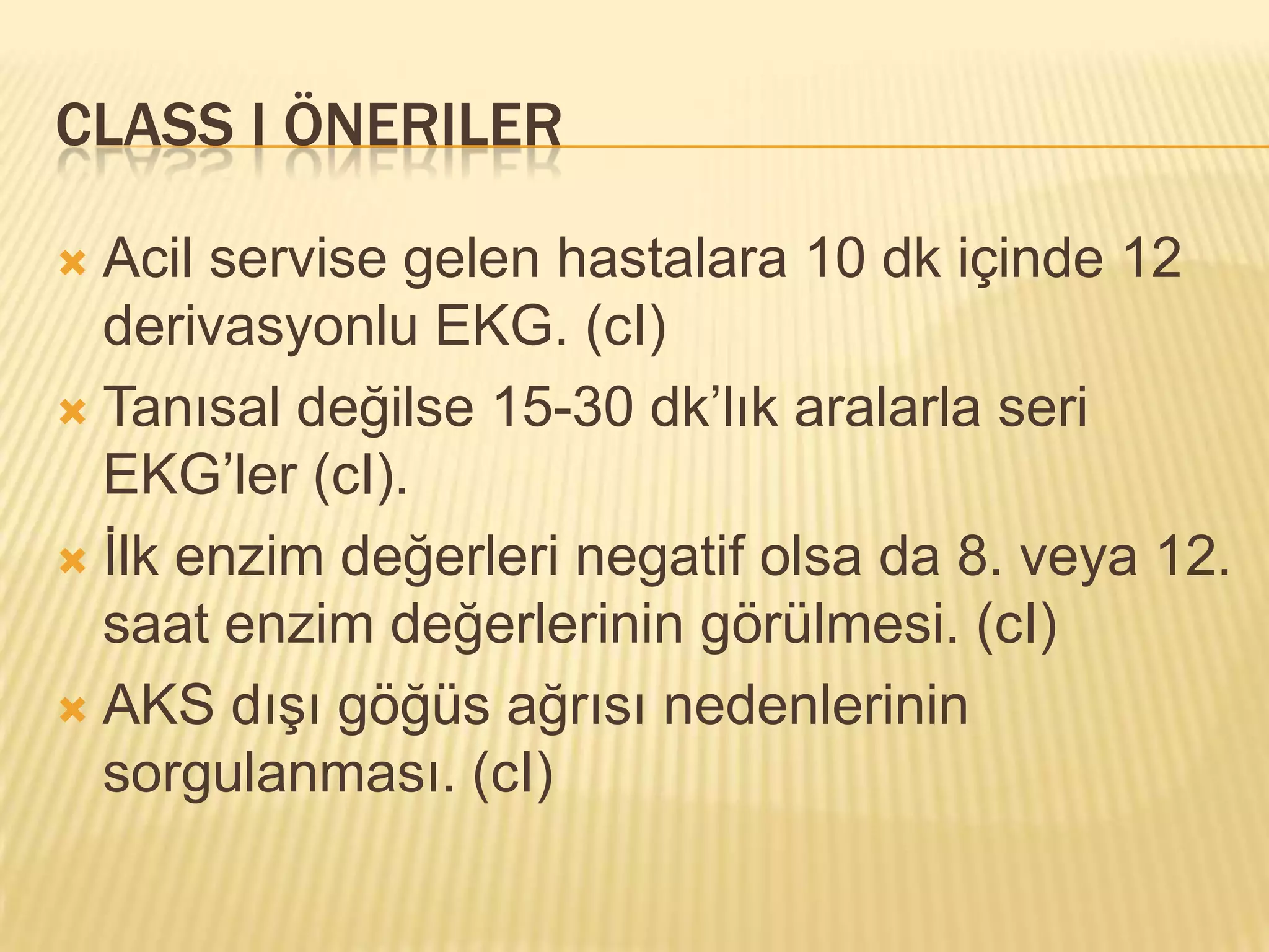 CLASS I ÖNERILER

 Acil servise gelen hastalara 10 dk içinde 12
  derivasyonlu EKG. (cI)
 Tanısal değilse 15-30 dk’lık aralarla seri
  EKG’ler (cI).
 İlk enzim değerleri negatif olsa da 8. veya 12.
  saat enzim değerlerinin görülmesi. (cI)
 AKS dışı göğüs ağrısı nedenlerinin
  sorgulanması. (cI)
 