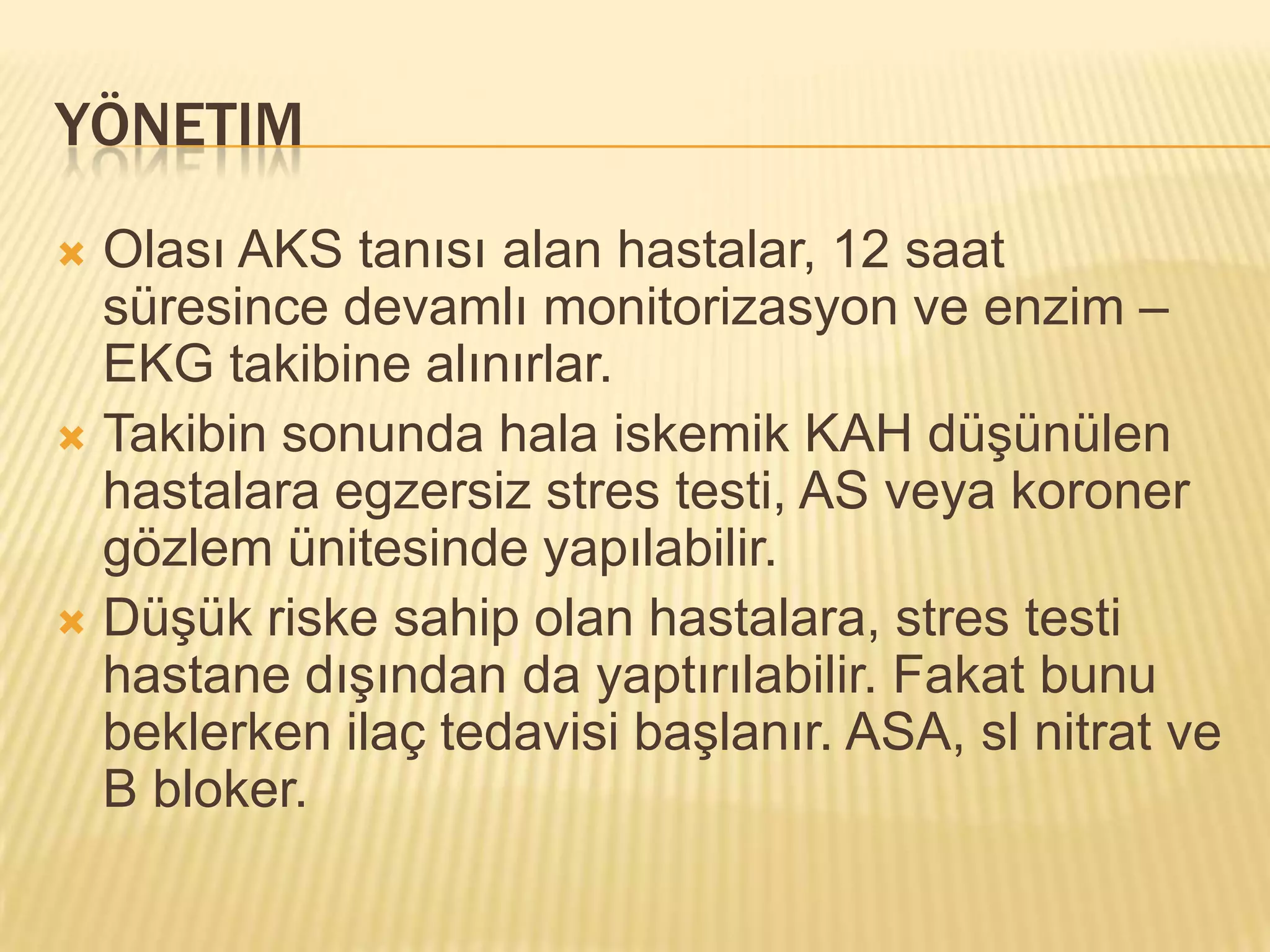 YÖNETIM
 Olası AKS tanısı alan hastalar, 12 saat
  süresince devamlı monitorizasyon ve enzim –
  EKG takibine alınırlar.
 Takibin sonunda hala iskemik KAH düşünülen
  hastalara egzersiz stres testi, AS veya koroner
  gözlem ünitesinde yapılabilir.
 Düşük riske sahip olan hastalara, stres testi
  hastane dışından da yaptırılabilir. Fakat bunu
  beklerken ilaç tedavisi başlanır. ASA, sl nitrat ve
  B bloker.
 