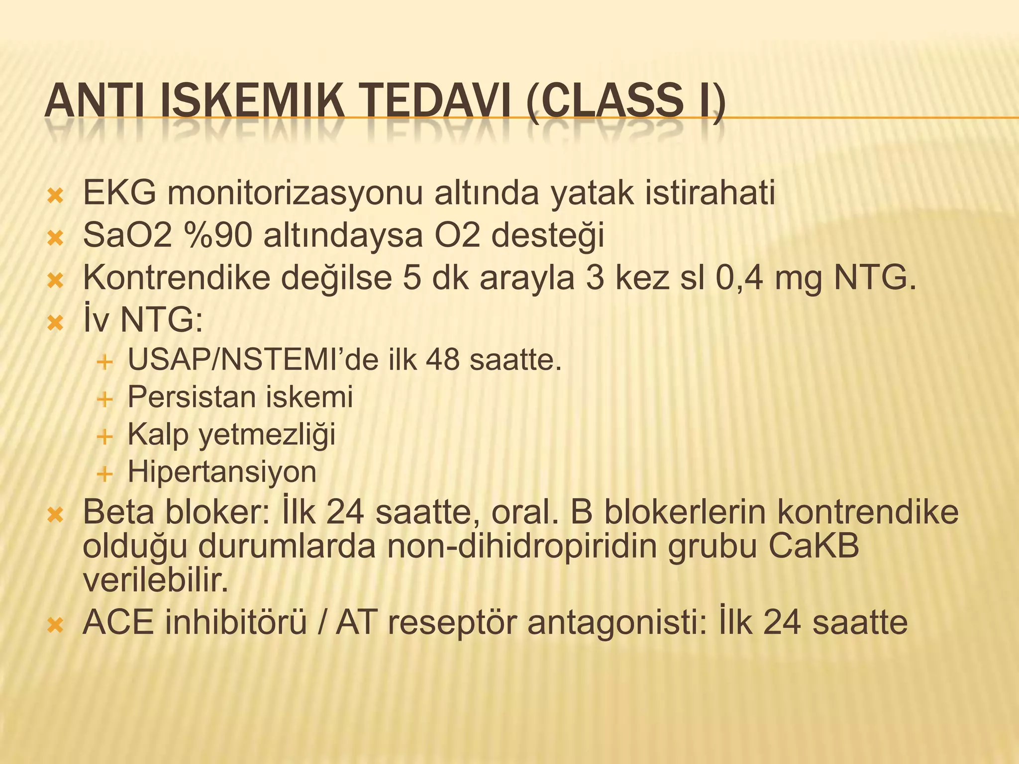 ANTI ISKEMIK TEDAVI (CLASS I)
   EKG monitorizasyonu altında yatak istirahati
   SaO2 %90 altındaysa O2 desteği
   Kontrendike değilse 5 dk arayla 3 kez sl 0,4 mg NTG.
   İv NTG:
       USAP/NSTEMI’de ilk 48 saatte.
       Persistan iskemi
       Kalp yetmezliği
       Hipertansiyon
   Beta bloker: İlk 24 saatte, oral. B blokerlerin kontrendike
    olduğu durumlarda non-dihidropiridin grubu CaKB
    verilebilir.
   ACE inhibitörü / AT reseptör antagonisti: İlk 24 saatte
 