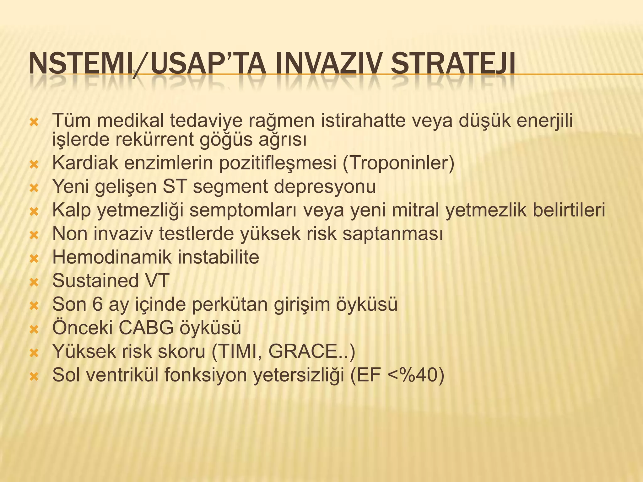 NSTEMI/USAP’TA INVAZIV STRATEJI
   Tüm medikal tedaviye rağmen istirahatte veya düşük enerjili
    işlerde rekürrent göğüs ağrısı
   Kardiak enzimlerin pozitifleşmesi (Troponinler)
   Yeni gelişen ST segment depresyonu
   Kalp yetmezliği semptomları veya yeni mitral yetmezlik belirtileri
   Non invaziv testlerde yüksek risk saptanması
   Hemodinamik instabilite
   Sustained VT
   Son 6 ay içinde perkütan girişim öyküsü
   Önceki CABG öyküsü
   Yüksek risk skoru (TIMI, GRACE..)
   Sol ventrikül fonksiyon yetersizliği (EF <%40)
 
