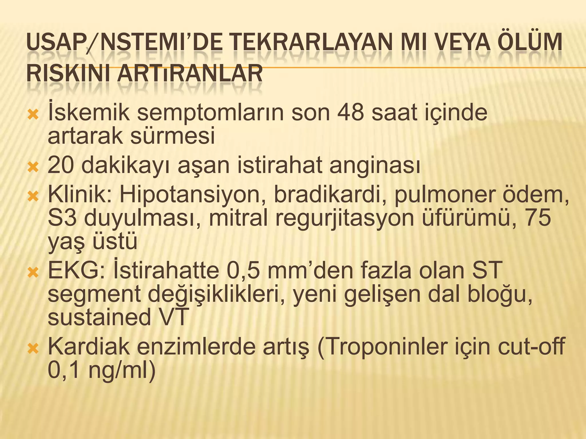 USAP/NSTEMI’DE TEKRARLAYAN MI VEYA ÖLÜM
RISKINI ARTıRANLAR
 İskemik semptomların son 48 saat içinde
  artarak sürmesi
 20 dakikayı aşan istirahat anginası
 Klinik: Hipotansiyon, bradikardi, pulmoner ödem,
  S3 duyulması, mitral regurjitasyon üfürümü, 75
  yaş üstü
 EKG: İstirahatte 0,5 mm’den fazla olan ST
  segment değişiklikleri, yeni gelişen dal bloğu,
  sustained VT
 Kardiak enzimlerde artış (Troponinler için cut-off
  0,1 ng/ml)
 