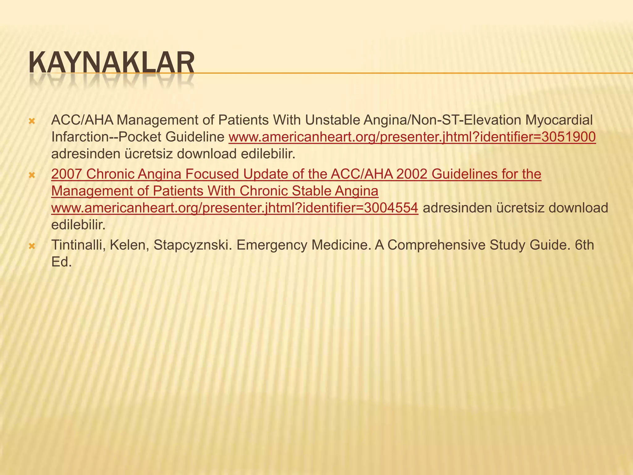 KAYNAKLAR
   ACC/AHA Management of Patients With Unstable Angina/Non-ST-Elevation Myocardial
    Infarction--Pocket Guideline www.americanheart.org/presenter.jhtml?identifier=3051900
    adresinden ücretsiz download edilebilir.
   2007 Chronic Angina Focused Update of the ACC/AHA 2002 Guidelines for the
    Management of Patients With Chronic Stable Angina
    www.americanheart.org/presenter.jhtml?identifier=3004554 adresinden ücretsiz download
    edilebilir.
   Tintinalli, Kelen, Stapcyznski. Emergency Medicine. A Comprehensive Study Guide. 6th
    Ed.
 