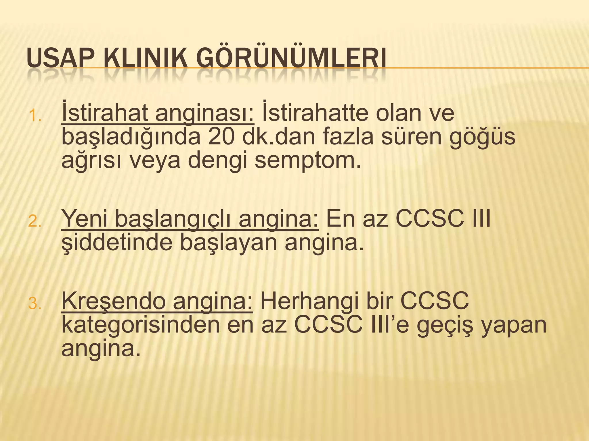 USAP KLINIK GÖRÜNÜMLERI
1.   İstirahat anginası: İstirahatte olan ve
     başladığında 20 dk.dan fazla süren göğüs
     ağrısı veya dengi semptom.

2.   Yeni başlangıçlı angina: En az CCSC III
     şiddetinde başlayan angina.

3.   Kreşendo angina: Herhangi bir CCSC
     kategorisinden en az CCSC III’e geçiş yapan
     angina.
 