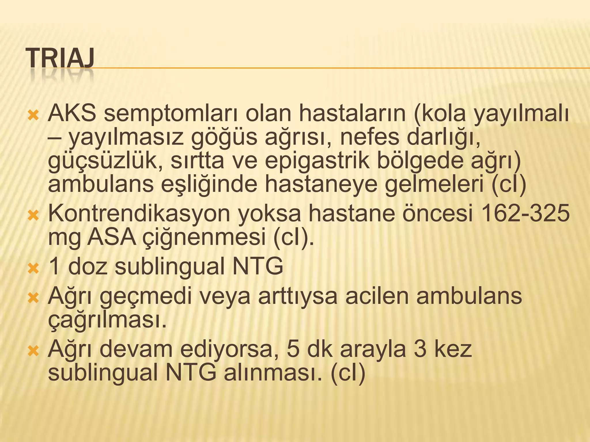 TRIAJ
 AKS semptomları olan hastaların (kola yayılmalı
  – yayılmasız göğüs ağrısı, nefes darlığı,
  güçsüzlük, sırtta ve epigastrik bölgede ağrı)
  ambulans eşliğinde hastaneye gelmeleri (cI)
 Kontrendikasyon yoksa hastane öncesi 162-325
  mg ASA çiğnenmesi (cI).
 1 doz sublingual NTG
 Ağrı geçmedi veya arttıysa acilen ambulans
  çağrılması.
 Ağrı devam ediyorsa, 5 dk arayla 3 kez
  sublingual NTG alınması. (cI)
 