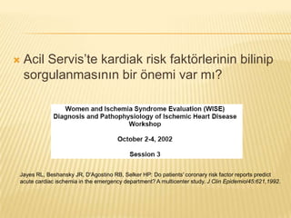    Acil Servis’te kardiak risk faktörlerinin bilinip
    sorgulanmasının bir önemi var mı?




Jayes RL, Beshansky JR, D'Agostino RB, Selker HP: Do patients' coronary risk factor reports predict
acute cardiac ischemia in the emergency department? A multicenter study. J Clin Epidemiol45:621,1992.
 