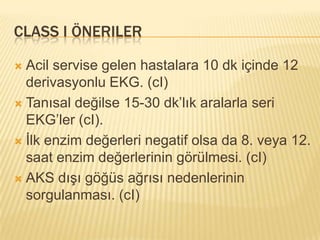 CLASS I ÖNERILER

 Acil servise gelen hastalara 10 dk içinde 12
  derivasyonlu EKG. (cI)
 Tanısal değilse 15-30 dk’lık aralarla seri
  EKG’ler (cI).
 İlk enzim değerleri negatif olsa da 8. veya 12.
  saat enzim değerlerinin görülmesi. (cI)
 AKS dışı göğüs ağrısı nedenlerinin
  sorgulanması. (cI)
 