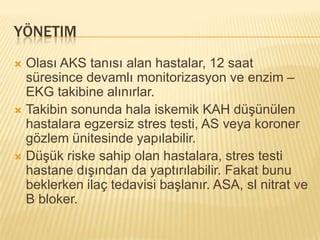 YÖNETIM
 Olası AKS tanısı alan hastalar, 12 saat
  süresince devamlı monitorizasyon ve enzim –
  EKG takibine alınırlar.
 Takibin sonunda hala iskemik KAH düşünülen
  hastalara egzersiz stres testi, AS veya koroner
  gözlem ünitesinde yapılabilir.
 Düşük riske sahip olan hastalara, stres testi
  hastane dışından da yaptırılabilir. Fakat bunu
  beklerken ilaç tedavisi başlanır. ASA, sl nitrat ve
  B bloker.
 