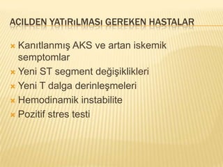 ACILDEN YATıRıLMASı GEREKEN HASTALAR

 Kanıtlanmış AKS ve artan iskemik
  semptomlar
 Yeni ST segment değişiklikleri

 Yeni T dalga derinleşmeleri

 Hemodinamik instabilite

 Pozitif stres testi
 
