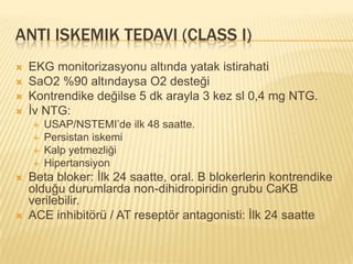 ANTI ISKEMIK TEDAVI (CLASS I)
   EKG monitorizasyonu altında yatak istirahati
   SaO2 %90 altındaysa O2 desteği
   Kontrendike değilse 5 dk arayla 3 kez sl 0,4 mg NTG.
   İv NTG:
       USAP/NSTEMI’de ilk 48 saatte.
       Persistan iskemi
       Kalp yetmezliği
       Hipertansiyon
   Beta bloker: İlk 24 saatte, oral. B blokerlerin kontrendike
    olduğu durumlarda non-dihidropiridin grubu CaKB
    verilebilir.
   ACE inhibitörü / AT reseptör antagonisti: İlk 24 saatte
 
