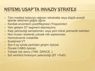 NSTEMI/USAP’TA INVAZIV STRATEJI
   Tüm medikal tedaviye rağmen istirahatte veya düşük enerjili
    işlerde rekürrent göğüs ağrısı
   Kardiak enzimlerin pozitifleşmesi (Troponinler)
   Yeni gelişen ST segment depresyonu
   Kalp yetmezliği semptomları veya yeni mitral yetmezlik belirtileri
   Non invaziv testlerde yüksek risk saptanması
   Hemodinamik instabilite
   Sustained VT
   Son 6 ay içinde perkütan girişim öyküsü
   Önceki CABG öyküsü
   Yüksek risk skoru (TIMI, GRACE..)
   Sol ventrikül fonksiyon yetersizliği (EF <%40)
 