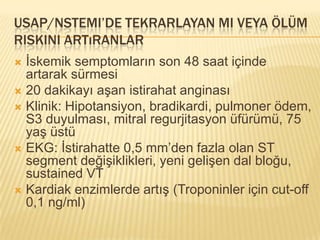 USAP/NSTEMI’DE TEKRARLAYAN MI VEYA ÖLÜM
RISKINI ARTıRANLAR
 İskemik semptomların son 48 saat içinde
  artarak sürmesi
 20 dakikayı aşan istirahat anginası
 Klinik: Hipotansiyon, bradikardi, pulmoner ödem,
  S3 duyulması, mitral regurjitasyon üfürümü, 75
  yaş üstü
 EKG: İstirahatte 0,5 mm’den fazla olan ST
  segment değişiklikleri, yeni gelişen dal bloğu,
  sustained VT
 Kardiak enzimlerde artış (Troponinler için cut-off
  0,1 ng/ml)
 