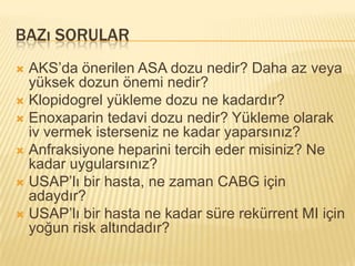 BAZı SORULAR
 AKS’da önerilen ASA dozu nedir? Daha az veya
  yüksek dozun önemi nedir?
 Klopidogrel yükleme dozu ne kadardır?
 Enoxaparin tedavi dozu nedir? Yükleme olarak
  iv vermek isterseniz ne kadar yaparsınız?
 Anfraksiyone heparini tercih eder misiniz? Ne
  kadar uygularsınız?
 USAP’lı bir hasta, ne zaman CABG için
  adaydır?
 USAP’lı bir hasta ne kadar süre rekürrent MI için
  yoğun risk altındadır?
 