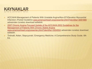 KAYNAKLAR
   ACC/AHA Management of Patients With Unstable Angina/Non-ST-Elevation Myocardial
    Infarction--Pocket Guideline www.americanheart.org/presenter.jhtml?identifier=3051900
    adresinden ücretsiz download edilebilir.
   2007 Chronic Angina Focused Update of the ACC/AHA 2002 Guidelines for the
    Management of Patients With Chronic Stable Angina
    www.americanheart.org/presenter.jhtml?identifier=3004554 adresinden ücretsiz download
    edilebilir.
   Tintinalli, Kelen, Stapcyznski. Emergency Medicine. A Comprehensive Study Guide. 6th
    Ed.
 