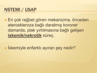 NSTEMI / USAP

   En çok rağbet gören mekanizma, önceden
    ateroskleroza bağlı daralmış koroner
    damarda, plak yırtılmasına bağlı gelişen
    iskemik/nekrotik süreç.

   İskemiyle enfarktı ayıran şey nedir?
 