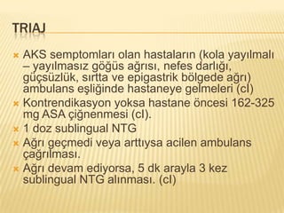 TRIAJ
 AKS semptomları olan hastaların (kola yayılmalı
  – yayılmasız göğüs ağrısı, nefes darlığı,
  güçsüzlük, sırtta ve epigastrik bölgede ağrı)
  ambulans eşliğinde hastaneye gelmeleri (cI)
 Kontrendikasyon yoksa hastane öncesi 162-325
  mg ASA çiğnenmesi (cI).
 1 doz sublingual NTG
 Ağrı geçmedi veya arttıysa acilen ambulans
  çağrılması.
 Ağrı devam ediyorsa, 5 dk arayla 3 kez
  sublingual NTG alınması. (cI)
 