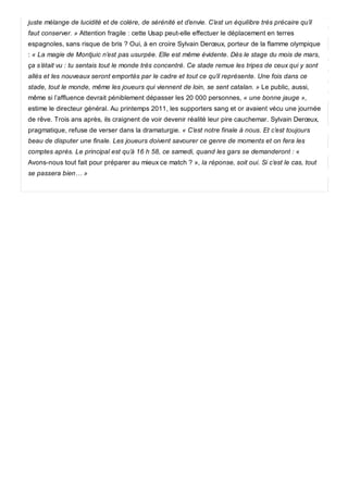 juste mélange de lucidité et de colère, de sérénité et d’envie. C’est un équilibre très précaire qu’il
faut conserver. » Attention fragile : cette Usap peut-elle effectuer le déplacement en terres
espagnoles, sans risque de bris ? Oui, à en croire Sylvain Derœux, porteur de la flamme olympique
: « La magie de Montjuic n’est pas usurpée. Elle est même évidente. Dès le stage du mois de mars,
ça s’était vu : tu sentais tout le monde très concentré. Ce stade remue les tripes de ceux qui y sont
allés et les nouveaux seront emportés par le cadre et tout ce qu’il représente. Une fois dans ce
stade, tout le monde, même les joueurs qui viennent de loin, se sent catalan. » Le public, aussi,
même si l’affluence devrait péniblement dépasser les 20 000 personnes, « une bonne jauge »,
estime le directeur général. Au printemps 2011, les supporters sang et or avaient vécu une journée
de rêve. Trois ans après, ils craignent de voir devenir réalité leur pire cauchemar. Sylvain Derœux,
pragmatique, refuse de verser dans la dramaturgie. « C’est notre finale à nous. Et c’est toujours
beau de disputer une finale. Les joueurs doivent savourer ce genre de moments et on fera les
comptes après. Le principal est qu’à 16 h 58, ce samedi, quand les gars se demanderont : «
Avons-nous tout fait pour préparer au mieux ce match ? », la réponse, soit oui. Si c’est le cas, tout
se passera bien… »
 