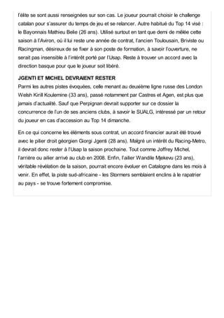 l’élite se sont aussi renseignées sur son cas. Le joueur pourrait choisir le challenge
catalan pour s’assurer du temps de jeu et se relancer. Autre habitué du Top 14 visé :
le Bayonnais Mathieu Belie (26 ans). Utilisé surtout en tant que demi de mêlée cette
saison à l’Aviron, où il lui reste une année de contrat, l’ancien Toulousain, Briviste ou
Racingman, désireux de se fixer à son poste de formation, à savoir l’ouverture, ne
serait pas insensible à l’intérêt porté par l’Usap. Reste à trouver un accord avec la
direction basque pour que le joueur soit libéré.
JGENTI ET MICHEL DEVRAIENT RESTER
Parmi les autres pistes évoquées, celle menant au deuxième ligne russe des London
Welsh Kirill Koulemine (33 ans), passé notamment par Castres et Agen, est plus que
jamais d’actualité. Sauf que Perpignan devrait supporter sur ce dossier la
concurrence de l’un de ses anciens clubs, à savoir le SUALG, intéressé par un retour
du joueur en cas d’accession au Top 14 dimanche.
En ce qui concerne les éléments sous contrat, un accord financier aurait été trouvé
avec le pilier droit géorgien Giorgi Jgenti (28 ans). Malgré un intérêt du Racing-Metro,
il devrait donc rester à l’Usap la saison prochaine. Tout comme Joffrey Michel,
l’arrière ou ailier arrivé au club en 2008. Enfin, l’ailier Wandile Mjekevu (23 ans),
véritable révélation de la saison, pourrait encore évoluer en Catalogne dans les mois à
venir. En effet, la piste sud-africaine - les Stormers semblaient enclins à le rapatrier
au pays - se trouve fortement compromise.
 