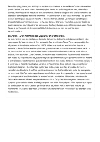 Peut-être qu’il y jouera plus à l’Usap ou en sélection à l’avenir. » James Hook n’obtiendra sûrement
jamais l’estime due à son talent. Ses coéquipiers savent au moins l’apprécier à sa juste valeur.
Samedi, l’hommage s’est traduit par leur performance. Dans le sillage de leur chef d’orchestre, les
cadres se sont imposés meneurs d’hommes : « C’est le dicton le plus vieux du monde : les grands
joueurs sont là pour les grands matchs », théorise Patrick Arlettaz. Le manager Marc Delpoux
brosse le tableau d’honneur du jour : « Il y a eu James, Charteris, Taumalolo, qui avait besoin de
quatre semaines pour récupérer de son genou, Guilhem Guirado, qui a été incroyable, Jean-Pierre
Perez, à qui l’on avait mis la responsabilité de la touche et qui s’en est sorti de façon
exceptionnelle. »
DELPOUX : « J’EN AI MARRE DES VALEURS, ÇA M’EMMERDE »
Le jour J arrivé, tous les capitaines, de route, de bord ou de touche, ont répondu présent. « La
peur nous a fait avancer dans le bon sens cette fois, sourit Jean-Pierre Perez, responsable d’un
alignement irréprochable, auteur d’un 100 %. J’ai eu une boule au ventre tout au long de la
semaine. » Aimé-Giral redevenue place des grands hommes. La classe internationale a parlé : «
La pression était sur nous mais il fallait surtout prendre conscience du poids de notre mission,
évoque, sans sourciller, Luke Charteris, du haut de ses 46 sélections. Tout le monde doit élever
son niveau et, en particulier, les joueurs les plus expérimentés et capés qui connaissent les matchs
à forte pression. C’est important que les leaders élèvent leur niveau dans ces rencontres à enjeu. »
à ce niveau, le hasard n’existe plus. Le talent et l’expérience de ce collectif ne pouvaient avoir
totalement disparu : « Il ne faut pas oublier que cette équipe a un très gros vécu du Top 14,
rappelle Luke Charteris. Il suffit de voir l’investissement de Guilhem Guirado, qui a été exemplaire,
ou encore de Kisi Pulu, qui a montré beaucoup de fierté, pour le comprendre. » Les supporters ont
pu entrapercevoir leur Usap chérie, le temps d’un soir : combative, déterminée, voire inspirée.
Delpoux en revenait même à ses premières amours : « Ce qui est encourageant, c’est que l’on a
compris, qu’au-delà du stress, il fallait jouer pour s’en sortir. Pour gagner, il faut imposer son rugby.
La construction me plaît. C’est de ça que j’ai envie de parler. J’en ai marre des valeurs, ça
m’emmerde. » La valeur des Hook, Guirado ou Charteris mérite en revanche de s’y attarder, sans
modération...
 