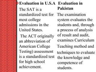 Evaluation in U.S.A
• The SAT is a
standardized test for
most college
admissions in the
United States.
• The ACT originally
an abbreviation of
American College
Testing) assessment
is a standardized test
for high school
achievement.
Evaluation in
Pakistan
The examination
system evaluates the
students and, through
a process of analysis
of result and audit,
examines Curriculum
Teaching method and
techniques to evaluate
the knowledge and
competence of
students.
 