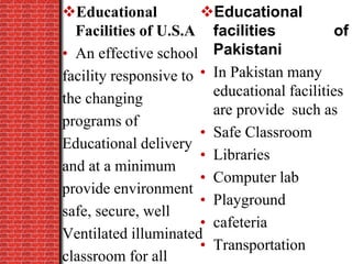 Educational
Facilities of U.S.A
• An effective school
facility responsive to
the changing
programs of
Educational delivery
and at a minimum
provide environment
safe, secure, well
Ventilated illuminated
classroom for all
Educational
facilities of
Pakistani
• In Pakistan many
educational facilities
are provide such as
• Safe Classroom
• Libraries
• Computer lab
• Playground
• cafeteria
• Transportation
 