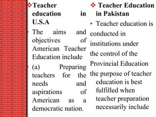 Teacher
education in
U.S.A
• The aims and
objectives of
American Teacher
Education include
• (a) Preparing
teachers for the
needs and
aspirations of
American as a
democratic nation.
 Teacher Education
in Pakistan
• Teacher education is
conducted in
institutions under
the control of the
Provincial Education
the purpose of teacher
education is best
fulfilled when
teacher preparation
necessarily include
 