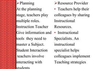 Planning
At the planning
stage, teachers play
multiple roles.
Instruction Teacher
Give information and
tools they need to
master a Subject.
Student Interaction
teachers involve
interacting with
Resource Provider
• Teachers help their
colleagues by sharing
Instructional
Resources.
• Instructional
Specialists. An
instructional
specialist helps
colleagues implement
Teaching strategies
 