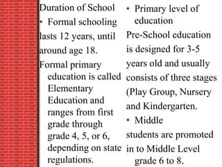 Duration of School
• Formal schooling
lasts 12 years, until
around age 18.
Formal primary
education is called
Elementary
Education and
ranges from first
grade through
grade 4, 5, or 6,
depending on state
regulations.
• Primary level of
education
Pre-School education
is designed for 3-5
years old and usually
consists of three stages
(Play Group, Nursery
and Kindergarten.
• Middle
students are promoted
in to Middle Level
grade 6 to 8.
 