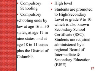 • Compulsory
Schooling
• Compulsory
schooling ends by
law at age 16 in 30
states, at age 17 in
nine states, and at
age 18 in 11 states
plus the District of
Columbia
• High level
• Students are promoted
to High/Secondary
Level ie grade 9 to 10
which is also known
Secondary School
Certificate (SSC).
Students are required
administered by a
regional Board of
Intermediate &
Secondary Education
(BISE)
17
 