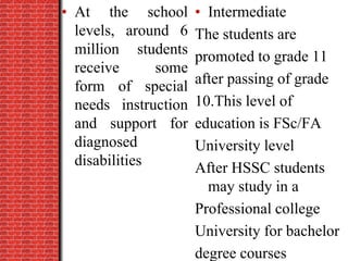 • At the school
levels, around 6
million students
receive some
form of special
needs instruction
and support for
diagnosed
disabilities
• Intermediate
The students are
promoted to grade 11
after passing of grade
10.This level of
education is FSc/FA
University level
After HSSC students
may study in a
Professional college
University for bachelor
degree courses
 