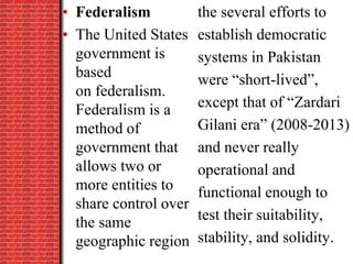 the several efforts to
establish democratic
systems in Pakistan
were “short-lived”,
except that of “Zardari
Gilani era” (2008-2013)
and never really
operational and
functional enough to
test their suitability,
stability, and solidity.
• Federalism
• The United States
government is
based
on federalism.
Federalism is a
method of
government that
allows two or
more entities to
share control over
the same
geographic region
 