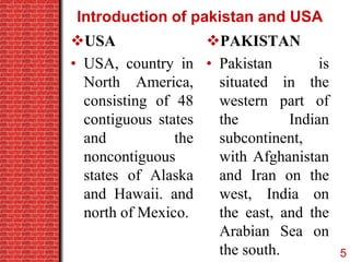 Introduction of pakistan and USA
USA
• USA, country in
North America,
consisting of 48
contiguous states
and the
noncontiguous
states of Alaska
and Hawaii. and
north of Mexico.
PAKISTAN
• Pakistan is
situated in the
western part of
the Indian
subcontinent,
with Afghanistan
and Iran on the
west, India on
the east, and the
Arabian Sea on
the south. 5
 
