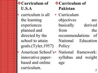 Curriculum of
U.S.A
• curriculum is all
the learning
experiences
planned and
directed by the
school to attain
goals.(Tyler,1957)
• American School’s
innovative paper-
based and online
curriculum.
Curriculum of
Pakistan
• Curriculum
objectives are
basically derived
from the
recommendations of
National Education
Policy
• National framework:
syllabus and weight
age
7
 