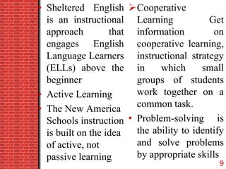 • Sheltered English
is an instructional
approach that
engages English
Language Learners
(ELLs) above the
beginner
• Active Learning
• The New America
Schools instruction
is built on the idea
of active, not
passive learning
Cooperative
Learning Get
information on
cooperative learning,
instructional strategy
in which small
groups of students
work together on a
common task.
• Problem-solving is
the ability to identify
and solve problems
by appropriate skills
9
 