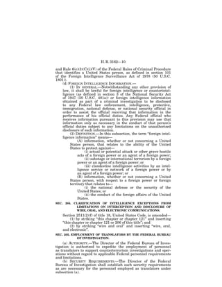H. R. 3162—10

and Rule 6(e)(3)(C)(i)(V) of the Federal Rules of Criminal Procedure
that identifies a United States person, as defined in section 101
of the Foreign Intelligence Surveillance Act of 1978 (50 U.S.C.
1801)).
    (d) FOREIGN INTELLIGENCE INFORMATION.—
         (1) IN GENERAL.—Notwithstanding any other provision of
    law, it shall be lawful for foreign intelligence or counterintel-
    ligence (as defined in section 3 of the National Security Act
    of 1947 (50 U.S.C. 401a)) or foreign intelligence information
    obtained as part of a criminal investigation to be disclosed
    to any Federal law enforcement, intelligence, protective,
    immigration, national defense, or national security official in
    order to assist the official receiving that information in the
    performance of his official duties. Any Federal official who
    receives information pursuant to this provision may use that
    information only as necessary in the conduct of that person’s
    official duties subject to any limitations on the unauthorized
    disclosure of such information.
         (2) DEFINITION.—In this subsection, the term ‘‘foreign intel-
    ligence information’’ means—
              (A) information, whether or not concerning a United
         States person, that relates to the ability of the United
         States to protect against—
                   (i) actual or potential attack or other grave hostile
              acts of a foreign power or an agent of a foreign power;
                   (ii) sabotage or international terrorism by a foreign
              power or an agent of a foreign power; or
                   (iii) clandestine intelligence activities by an intel-
              ligence service or network of a foreign power or by
              an agent of a foreign power; or
              (B) information, whether or not concerning a United
         States person, with respect to a foreign power or foreign
         territory that relates to—
                   (i) the national defense or the security of the
              United States; or
                   (ii) the conduct of the foreign affairs of the United
              States.
SEC. 204. CLARIFICATION OF INTELLIGENCE EXCEPTIONS FROM
           LIMITATIONS ON INTERCEPTION AND DISCLOSURE OF
           WIRE, ORAL, AND ELECTRONIC COMMUNICATIONS.
    Section 2511(2)(f) of title 18, United States Code, is amended—
          (1) by striking ‘‘this chapter or chapter 121’’ and inserting
    ‘‘this chapter or chapter 121 or 206 of this title’’; and
          (2) by striking ‘‘wire and oral’’ and inserting ‘‘wire, oral,
    and electronic’’.
SEC. 205. EMPLOYMENT OF TRANSLATORS BY THE FEDERAL BUREAU
            OF INVESTIGATION.
     (a) AUTHORITY.—The Director of the Federal Bureau of Inves-
tigation is authorized to expedite the employment of personnel
as translators to support counterterrorism investigations and oper-
ations without regard to applicable Federal personnel requirements
and limitations.
     (b) SECURITY REQUIREMENTS.—The Director of the Federal
Bureau of Investigation shall establish such security requirements
as are necessary for the personnel employed as translators under
subsection (a).
 