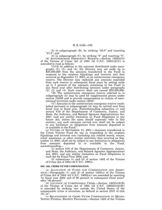 H. R. 3162—100

          (3) in subparagraph (B), by striking ‘‘48.5’’ and inserting
     ‘‘47.5’’; and
          (4) in subparagraph (C), by striking ‘‘3’’ and inserting ‘‘5’’.
     (d) ANTITERRORISM EMERGENCY RESERVE.—Section 1402(d)(5)
of the Victims of Crime Act of 1984 (42 U.S.C. 10601(d)(5)) is
amended to read as follows:
          ‘‘(5)(A) In addition to the amounts distributed under para-
     graphs (2), (3), and (4), the Director may set aside up to
     $50,000,000 from the amounts transferred to the Fund in
     response to the airplane hijackings and terrorist acts that
     occurred on September 11, 2001, as an antiterrorism emergency
     reserve. The Director may replenish any amounts expended
     from such reserve in subsequent fiscal years by setting aside
     up to 5 percent of the amounts remaining in the Fund in
     any fiscal year after distributing amounts under paragraphs
     (2), (3) and (4). Such reserve shall not exceed $50,000,000.
          ‘‘(B) The antiterrorism emergency reserve referred to in
     subparagraph (A) may be used for supplemental grants under
     section 1404B and to provide compensation to victims of inter-
     national terrorism under section 1404C.
          ‘‘(C) Amounts in the antiterrorism emergency reserve estab-
     lished pursuant to subparagraph (A) may be carried over from
     fiscal year to fiscal year. Notwithstanding subsection (c) and
     section 619 of the Departments of Commerce, Justice, and
     State, the Judiciary, and Related Agencies Appropriations Act,
     2001 (and any similar limitation on Fund obligations in any
     future Act, unless the same should expressly refer to this
     section), any such amounts carried over shall not be subject
     to any limitation on obligations from amounts deposited to
     or available in the Fund.’’.
     (e) VICTIMS OF SEPTEMBER 11, 2001.—Amounts transferred to
the Crime Victims Fund for use in responding to the airplane
hijackings and terrorist acts (including any related search, rescue,
relief, assistance, or other similar activities) that occurred on Sep-
tember 11, 2001, shall not be subject to any limitation on obligations
from amounts deposited to or available in the Fund,
notwithstanding—
          (1) section 619 of the Departments of Commerce, Justice,
     and State, the Judiciary, and Related Agencies Appropriations
     Act, 2001, and any similar limitation on Fund obligations in
     such Act for Fiscal Year 2002; and
          (2) subsections (c) and (d) of section 1402 of the Victims
     of Crime Act of 1984 (42 U.S.C. 10601).
SEC. 622. CRIME VICTIM COMPENSATION.
   (a) ALLOCATION OF FUNDS FOR COMPENSATION AND             ASSIST-
ANCE.—Paragraphs (1) and (2) of section 1403(a) of the     Victims
of Crime Act of 1984 (42 U.S.C. 10602(a)) are amended by inserting
‘‘in fiscal year 2002 and of 60 percent in subsequent fiscal years’’
after ‘‘40 percent’’.
      (b) LOCATION OF COMPENSABLE CRIME.—Section 1403(b)(6)(B)
of the Victims of Crime Act of 1984 (42 U.S.C. 10602(b)(6)(B))
is amended by striking ‘‘are outside the United States (if the
compensable crime is terrorism, as defined in section 2331 of title
18), or’’.
      (c) RELATIONSHIP OF CRIME VICTIM COMPENSATION TO MEANS-
TESTED FEDERAL BENEFIT PROGRAMS.—Section 1403 of the Victims
 
