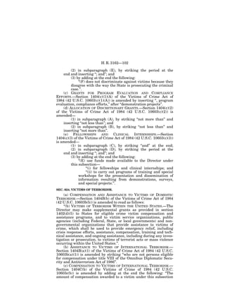 H. R. 3162—102

         (2) in subparagraph (E), by striking the period at the
    end and inserting ‘‘; and’’; and
         (3) by adding at the end the following:
              ‘‘(F) does not discriminate against victims because they
         disagree with the way the State is prosecuting the criminal
         case.’’.
    (c) GRANTS FOR PROGRAM EVALUATION AND COMPLIANCE
EFFORTS.—Section 1404(c)(1)(A) of the Victims of Crime Act of
1984 (42 U.S.C. 10603(c)(1)(A)) is amended by inserting ‘‘, program
evaluation, compliance efforts,’’ after ‘‘demonstration projects’’.
    (d) ALLOCATION OF DISCRETIONARY GRANTS.—Section 1404(c)(2)
of the Victims of Crime Act of 1984 (42 U.S.C. 10603(c)(2)) is
amended—
         (1) in subparagraph (A), by striking ‘‘not more than’’ and
    inserting ‘‘not less than’’; and
         (2) in subparagraph (B), by striking ‘‘not less than’’ and
    inserting ‘‘not more than’’.
    (e) FELLOWSHIPS AND CLINICAL INTERNSHIPS.—Section
1404(c)(3) of the Victims of Crime Act of 1984 (42 U.S.C. 10603(c)(3))
is amended—
         (1) in subparagraph (C), by striking ‘‘and’’ at the end;
         (2) in subparagraph (D), by striking the period at the
    end and inserting ‘‘; and’’; and
         (3) by adding at the end the following:
              ‘‘(E) use funds made available to the Director under
         this subsection—
                    ‘‘(i) for fellowships and clinical internships; and
                    ‘‘(ii) to carry out programs of training and special
              workshops for the presentation and dissemination of
              information resulting from demonstrations, surveys,
              and special projects.’’.
SEC. 624. VICTIMS OF TERRORISM.
     (a) COMPENSATION AND ASSISTANCE TO VICTIMS OF DOMESTIC
TERRORISM.—Section 1404B(b) of the Victims of Crime Act of 1984
(42 U.S.C. 10603b(b)) is amended to read as follows:
     ‘‘(b) VICTIMS OF TERRORISM WITHIN THE UNITED STATES.—The
Director may make supplemental grants as provided in section
1402(d)(5) to States for eligible crime victim compensation and
assistance programs, and to victim service organizations, public
agencies (including Federal, State, or local governments) and non-
governmental organizations that provide assistance to victims of
crime, which shall be used to provide emergency relief, including
crisis response efforts, assistance, compensation, training and tech-
nical assistance, and ongoing assistance, including during any inves-
tigation or prosecution, to victims of terrorist acts or mass violence
occurring within the United States.’’.
     (b) ASSISTANCE TO VICTIMS OF INTERNATIONAL TERRORISM.—
Section 1404B(a)(1) of the Victims of Crime Act of 1984 (42 U.S.C.
10603b(a)(1)) is amended by striking ‘‘who are not persons eligible
for compensation under title VIII of the Omnibus Diplomatic Secu-
rity and Antiterrorism Act of 1986’’.
     (c) COMPENSATION TO VICTIMS OF INTERNATIONAL TERRORISM.—
Section 1404C(b) of the Victims of Crime of 1984 (42 U.S.C.
10603c(b)) is amended by adding at the end the following: ‘‘The
amount of compensation awarded to a victim under this subsection
 