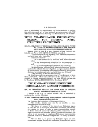 H. R. 3162—103

shall be reduced by any amount that the victim received in connec-
tion with the same act of international terrorism under title VIII
of the Omnibus Diplomatic Security and Antiterrorism Act of 1986.’’.

TITLE VII—INCREASED INFORMATION
  SHARING   FOR  CRITICAL INFRA-
  STRUCTURE PROTECTION
SEC. 701. EXPANSION OF REGIONAL INFORMATION SHARING SYSTEM
             TO FACILITATE FEDERAL-STATE-LOCAL LAW ENFORCE-
             MENT RESPONSE RELATED TO TERRORIST ATTACKS.
     Section 1301 of title I of the Omnibus Crime Control and
Safe Streets Act of 1968 (42 U.S.C. 3796h) is amended—
           (1) in subsection (a), by inserting ‘‘and terrorist conspiracies
     and activities’’ after ‘‘activities’’;
           (2) in subsection (b)—
                 (A) in paragraph (3), by striking ‘‘and’’ after the semi-
           colon;
                 (B) by redesignating paragraph (4) as paragraph (5);
           and
                 (C) by inserting after paragraph (3) the following:
           ‘‘(4) establishing and operating secure information sharing
     systems to enhance the investigation and prosecution abilities
     of participating enforcement agencies in addressing multi-juris-
     dictional terrorist conspiracies and activities; and (5)’’; and
           (3) by inserting at the end the following:
     ‘‘(d) AUTHORIZATION OF APPROPRIATION TO THE BUREAU OF JUS-
TICE ASSISTANCE.—There are authorized to be appropriated to the
Bureau of Justice Assistance to carry out this section $50,000,000
for fiscal year 2002 and $100,000,000 for fiscal year 2003.’’.

  TITLE VIII—STRENGTHENING THE
 CRIMINAL LAWS AGAINST TERRORISM
SEC. 801. TERRORIST ATTACKS AND OTHER ACTS OF VIOLENCE
            AGAINST MASS TRANSPORTATION SYSTEMS.
    Chapter 97 of title 18, United States Code, is amended by
adding at the end the following:
‘‘§ 1993. Terrorist attacks and other acts of violence against
                 mass transportation systems
     ‘‘(a) GENERAL PROHIBITIONS.—Whoever willfully—
           ‘‘(1) wrecks, derails, sets fire to, or disables a mass
     transportation vehicle or ferry;
           ‘‘(2) places or causes to be placed any biological agent
     or toxin for use as a weapon, destructive substance, or destruc-
     tive device in, upon, or near a mass transportation vehicle
     or ferry, without previously obtaining the permission of the
     mass transportation provider, and with intent to endanger the
     safety of any passenger or employee of the mass transportation
     provider, or with a reckless disregard for the safety of human
     life;
           ‘‘(3) sets fire to, or places any biological agent or toxin
     for use as a weapon, destructive substance, or destructive device
 