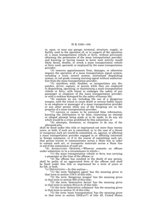 H. R. 3162—104

     in, upon, or near any garage, terminal, structure, supply, or
     facility used in the operation of, or in support of the operation
     of, a mass transportation vehicle or ferry, without previously
     obtaining the permission of the mass transportation provider,
     and knowing or having reason to know such activity would
     likely derail, disable, or wreck a mass transportation vehicle
     or ferry used, operated, or employed by the mass transportation
     provider;
           ‘‘(4) removes appurtenances from, damages, or otherwise
     impairs the operation of a mass transportation signal system,
     including a train control system, centralized dispatching
     system, or rail grade crossing warning signal without authoriza-
     tion from the mass transportation provider;
           ‘‘(5) interferes with, disables, or incapacitates any dis-
     patcher, driver, captain, or person while they are employed
     in dispatching, operating, or maintaining a mass transportation
     vehicle or ferry, with intent to endanger the safety of any
     passenger or employee of the mass transportation provider,
     or with a reckless disregard for the safety of human life;
           ‘‘(6) commits an act, including the use of a dangerous
     weapon, with the intent to cause death or serious bodily injury
     to an employee or passenger of a mass transportation provider
     or any other person while any of the foregoing are on the
     property of a mass transportation provider;
           ‘‘(7) conveys or causes to be conveyed false information,
     knowing the information to be false, concerning an attempt
     or alleged attempt being made or to be made, to do any act
     which would be a crime prohibited by this subsection; or
           ‘‘(8) attempts, threatens, or conspires to do any of the
     aforesaid acts,
shall be fined under this title or imprisoned not more than twenty
years, or both, if such act is committed, or in the case of a threat
or conspiracy such act would be committed, on, against, or affecting
a mass transportation provider engaged in or affecting interstate
or foreign commerce, or if in the course of committing such act,
that person travels or communicates across a State line in order
to commit such act, or transports materials across a State line
in aid of the commission of such act.
     ‘‘(b) AGGRAVATED OFFENSE.—Whoever commits an offense
under subsection (a) in a circumstance in which—
           ‘‘(1) the mass transportation vehicle or ferry was carrying
     a passenger at the time of the offense; or
           ‘‘(2) the offense has resulted in the death of any person,
shall be guilty of an aggravated form of the offense and shall
be fined under this title or imprisoned for a term of years or
for life, or both.
     ‘‘(c) DEFINITIONS.—In this section—
           ‘‘(1) the term ‘biological agent’ has the meaning given to
     that term in section 178(1) of this title;
           ‘‘(2) the term ‘dangerous weapon’ has the meaning given
     to that term in section 930 of this title;
           ‘‘(3) the term ‘destructive device’ has the meaning given
     to that term in section 921(a)(4) of this title;
           ‘‘(4) the term ‘destructive substance’ has the meaning given
     to that term in section 31 of this title;
           ‘‘(5) the term ‘mass transportation’ has the meaning given
     to that term in section 5302(a)(7) of title 49, United States
 
