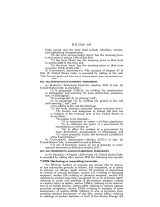 H. R. 3162—105

     Code, except that the term shall include schoolbus, charter,
     and sightseeing transportation;
          ‘‘(6) the term ‘serious bodily injury’ has the meaning given
     to that term in section 1365 of this title;
          ‘‘(7) the term ‘State’ has the meaning given to that term
     in section 2266 of this title; and
          ‘‘(8) the term ‘toxin’ has the meaning given to that term
     in section 178(2) of this title.’’.
     (f) CONFORMING AMENDMENT.—The analysis of chapter 97 of
title 18, United States Code, is amended by adding at the end:
‘‘1993. Terrorist attacks and other acts of violence against mass transportation sys-
             tems.’’.
SEC. 802. DEFINITION OF DOMESTIC TERRORISM.
    (a) DOMESTIC TERRORISM DEFINED.—Section 2331 of title 18,
United States Code, is amended—
         (1) in paragraph (1)(B)(iii), by striking ‘‘by assassination
    or kidnapping’’ and inserting ‘‘by mass destruction, assassina-
    tion, or kidnapping’’;
         (2) in paragraph (3), by striking ‘‘and’’;
         (3) in paragraph (4), by striking the period at the end
    and inserting ‘‘; and’’; and
         (4) by adding at the end the following:
         ‘‘(5) the term ‘domestic terrorism’ means activities that—
               ‘‘(A) involve acts dangerous to human life that are
         a violation of the criminal laws of the United States or
         of any State;
               ‘‘(B) appear to be intended—
                     ‘‘(i) to intimidate or coerce a civilian population;
                     ‘‘(ii) to influence the policy of a government by
               intimidation or coercion; or
                     ‘‘(iii) to affect the conduct of a government by
               mass destruction, assassination, or kidnapping; and
               ‘‘(C) occur primarily within the territorial jurisdiction
         of the United States.’’.
    (b) CONFORMING AMENDMENT.—Section 3077(1) of title 18,
United States Code, is amended to read as follows:
         ‘‘(1) ‘act of terrorism’ means an act of domestic or inter-
    national terrorism as defined in section 2331;’’.
SEC. 803. PROHIBITION AGAINST HARBORING TERRORISTS.
    (a) IN GENERAL.—Chapter 113B of title 18, United States Code,
is amended by adding after section 2338 the following new section:
‘‘§ 2339. Harboring or concealing terrorists
     ‘‘(a) Whoever harbors or conceals any person who he knows,
or has reasonable grounds to believe, has committed, or is about
to commit, an offense under section 32 (relating to destruction
of aircraft or aircraft facilities), section 175 (relating to biological
weapons), section 229 (relating to chemical weapons), section 831
(relating to nuclear materials), paragraph (2) or (3) of section 844(f)
(relating to arson and bombing of government property risking
or causing injury or death), section 1366(a) (relating to the destruc-
tion of an energy facility), section 2280 (relating to violence against
maritime navigation), section 2332a (relating to weapons of mass
destruction), or section 2332b (relating to acts of terrorism tran-
scending national boundaries) of this title, section 236(a) (relating
to sabotage of nuclear facilities or fuel) of the Atomic Energy Act
 